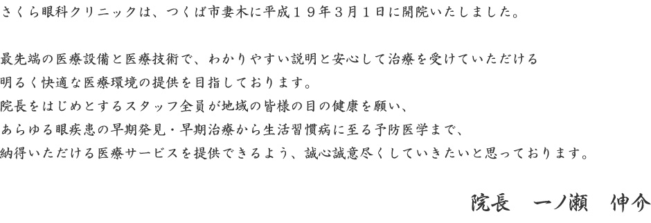 さくら眼科クリニックは、つくば市妻木に平成１９年３月１日に開院いたしました。最先端の医療設備と医療技術で、わかりやすい説明と安心して治療を受けていただける明るく快適な医療環境の提供を目指しております。院長をはじめとするスタッフ全員が地域の皆様の目の健康を願い、あらゆる眼疾患の早期発見・早期治療から生活習慣病に至る予防医学まで、納得いただける医療サービスを提供できるよう、誠心誠意尽くしていきたいと思っております。院長　一ノ瀬　伸介